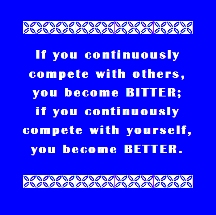 If you continuously complete with others, you become BITTER; if you continuously complete with yourself, you become BETTER.